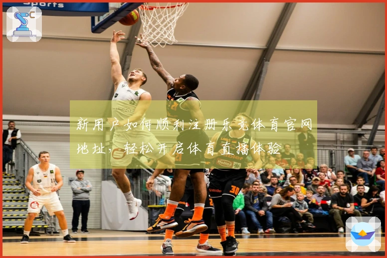 新用户如何顺利注册乐竞体育官网地址，轻松开启体育直播体验
