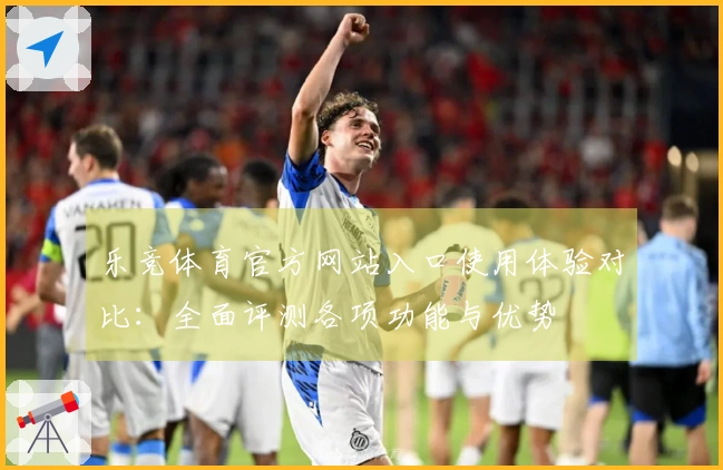 乐竞体育官方网站入口使用体验对比：全面评测各项功能与优势