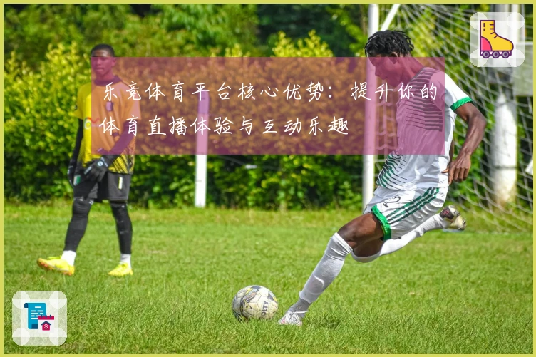 乐竞体育平台核心优势：提升你的体育直播体验与互动乐趣