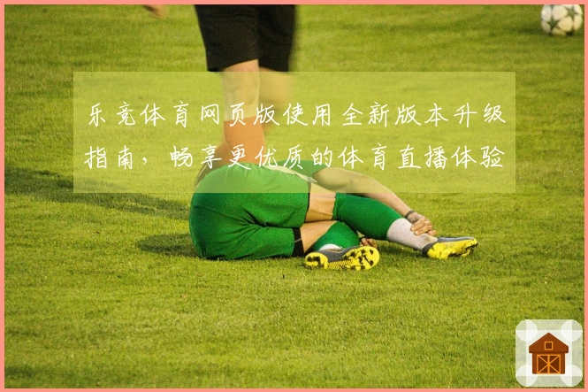 乐竞体育网页版使用全新版本升级指南,畅享更优质的体育直播体验