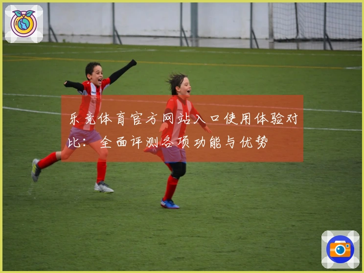 乐竞体育官方网站入口使用体验对比：全面评测各项功能与优势
