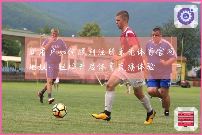 新用户如何顺利注册乐竞体育官网地址，轻松开启体育直播体验