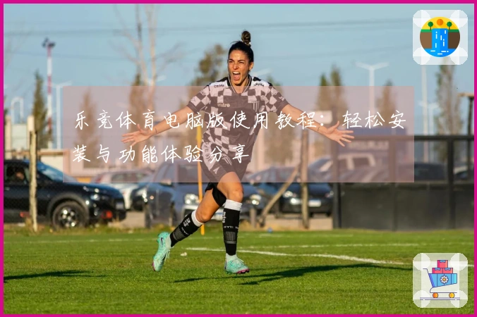 乐竞体育电脑版使用教程：轻松安装与功能体验分享