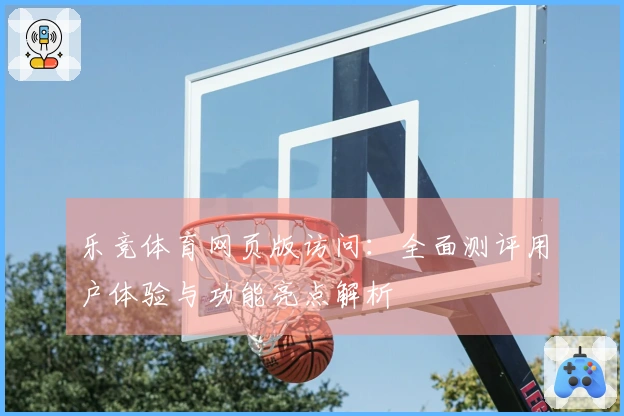 乐竞体育网页版访问:全面测评用户体验与功能亮点解析