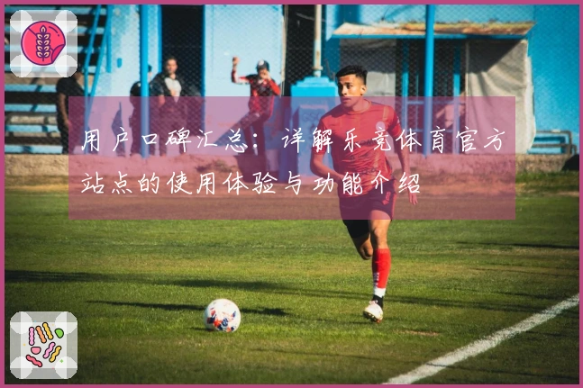 用户口碑汇总：详解乐竞体育官方站点的使用体验与功能介绍