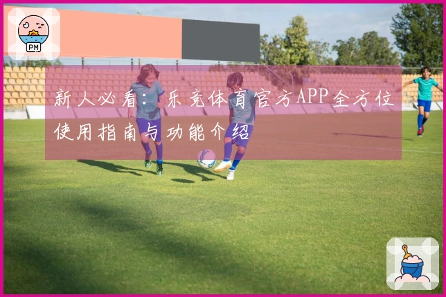 新人必看：乐竞体育官方APP全方位使用指南与功能介绍